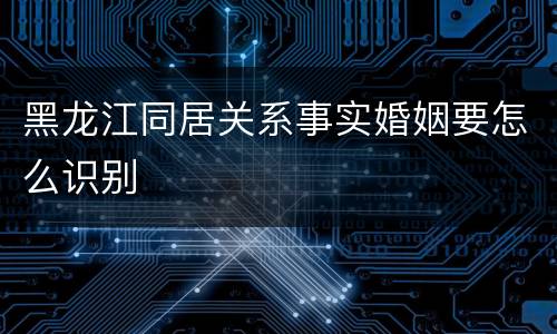 黑龙江同居关系事实婚姻要怎么识别