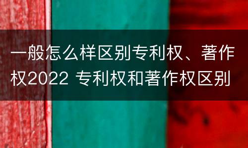 一般怎么样区别专利权、著作权2022 专利权和著作权区别