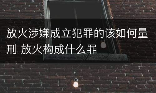 放火涉嫌成立犯罪的该如何量刑 放火构成什么罪