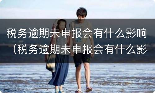 税务逾期未申报会有什么影响（税务逾期未申报会有什么影响吗）