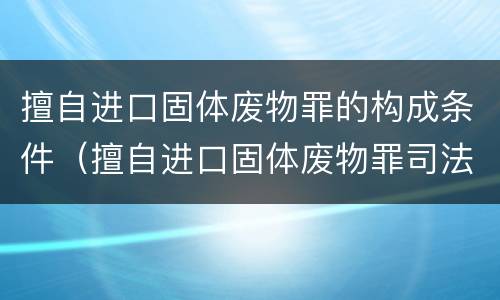 擅自进口固体废物罪的构成条件（擅自进口固体废物罪司法解释）