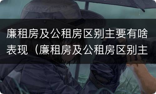廉租房及公租房区别主要有啥表现（廉租房及公租房区别主要有啥表现和特点）