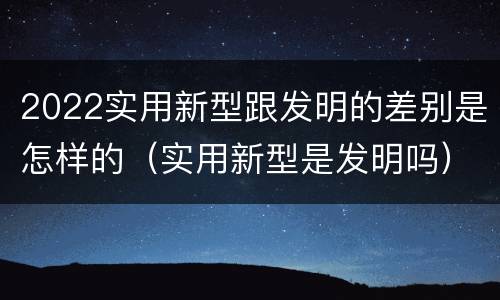 2022实用新型跟发明的差别是怎样的（实用新型是发明吗）