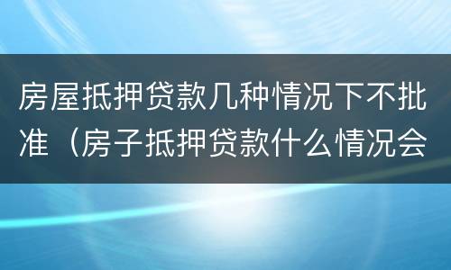 房屋抵押贷款几种情况下不批准（房子抵押贷款什么情况会拒贷）