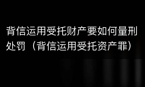 背信运用受托财产要如何量刑处罚（背信运用受托资产罪）