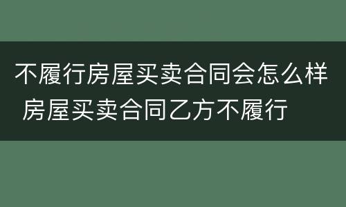 不履行房屋买卖合同会怎么样 房屋买卖合同乙方不履行