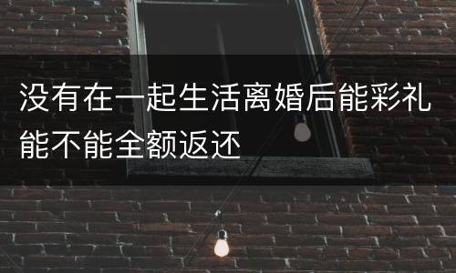 没有在一起生活离婚后能彩礼能不能全额返还