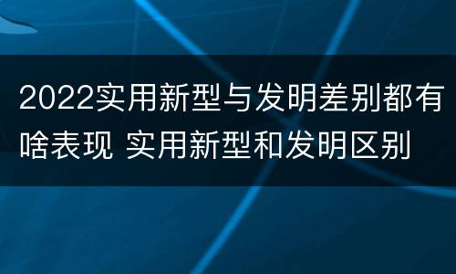 2022实用新型与发明差别都有啥表现 实用新型和发明区别