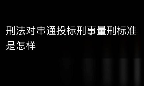 刑法对串通投标刑事量刑标准是怎样