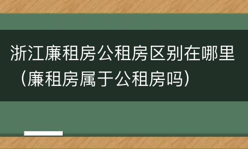 浙江廉租房公租房区别在哪里（廉租房属于公租房吗）