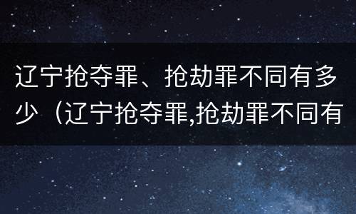 辽宁抢夺罪、抢劫罪不同有多少（辽宁抢夺罪,抢劫罪不同有多少金额）