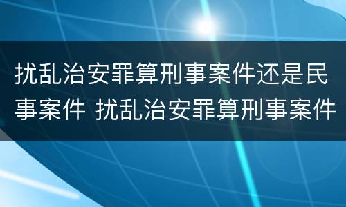 扰乱治安罪算刑事案件还是民事案件 扰乱治安罪算刑事案件还是民事案件呢
