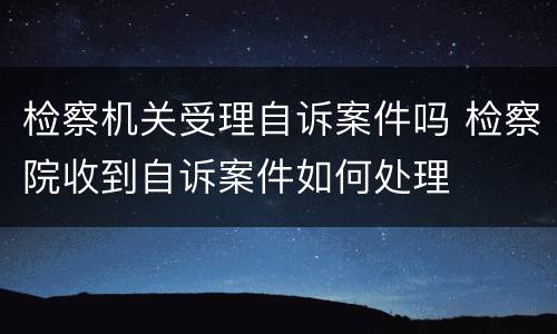 检察机关受理自诉案件吗 检察院收到自诉案件如何处理