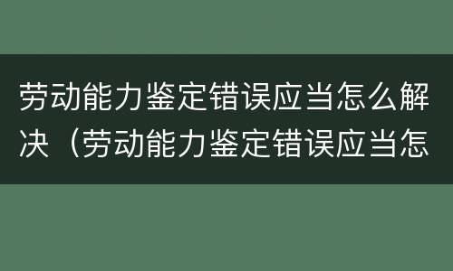 劳动能力鉴定错误应当怎么解决（劳动能力鉴定错误应当怎么解决问题）