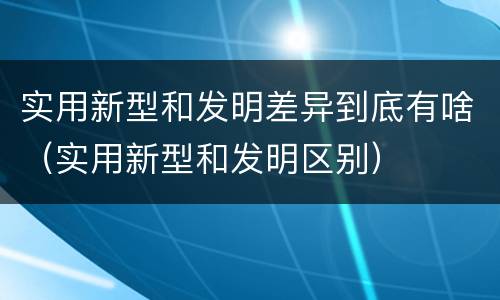 实用新型和发明差异到底有啥（实用新型和发明区别）