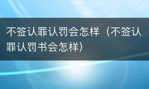 不签认罪认罚会怎样（不签认罪认罚书会怎样）