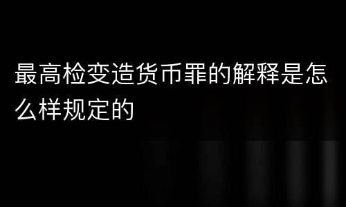 最高检变造货币罪的解释是怎么样规定的
