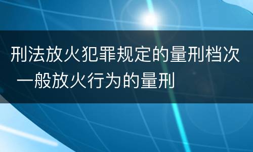 刑法放火犯罪规定的量刑档次 一般放火行为的量刑