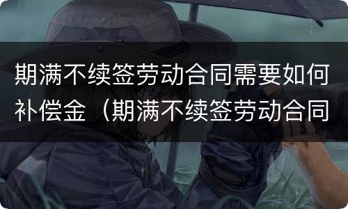 期满不续签劳动合同需要如何补偿金（期满不续签劳动合同需要如何补偿金呢）