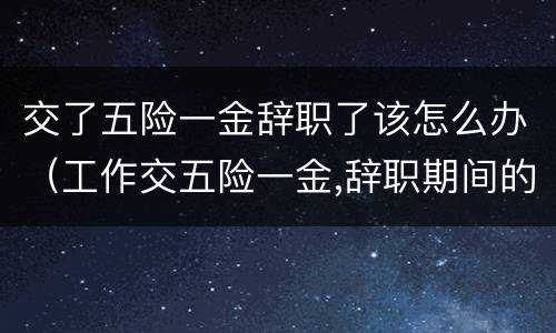 交了五险一金辞职了该怎么办（工作交五险一金,辞职期间的五险一金怎么办）