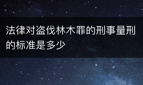 法律对盗伐林木罪的刑事量刑的标准是多少
