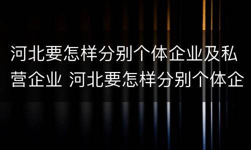河北要怎样分别个体企业及私营企业 河北要怎样分别个体企业及私营企业呢