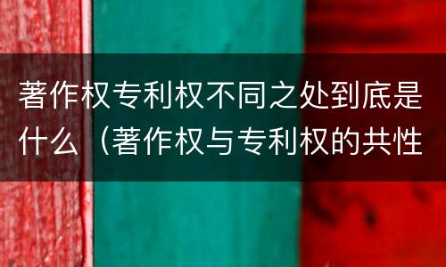 著作权专利权不同之处到底是什么（著作权与专利权的共性有）