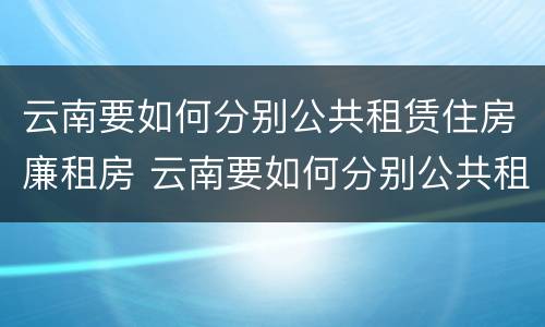云南要如何分别公共租赁住房廉租房 云南要如何分别公共租赁住房廉租房呢