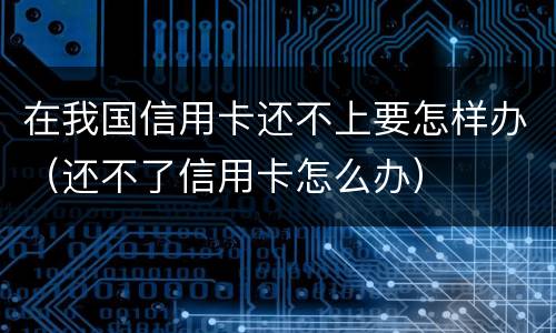 在我国信用卡还不上要怎样办（还不了信用卡怎么办）
