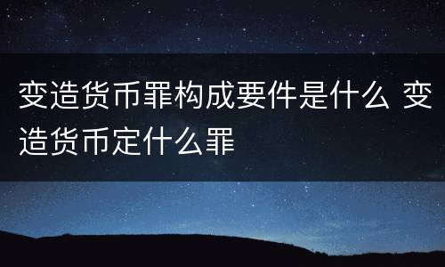 变造货币罪构成要件是什么 变造货币定什么罪