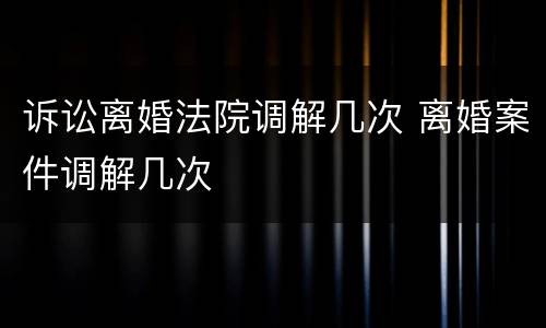 诉讼离婚法院调解几次 离婚案件调解几次