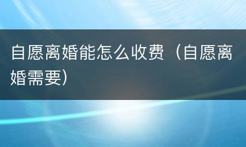 自愿离婚能怎么收费（自愿离婚需要）