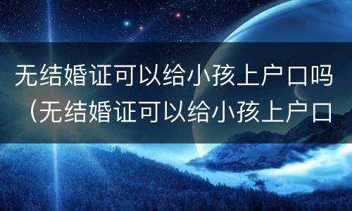 无结婚证可以给小孩上户口吗（无结婚证可以给小孩上户口吗现在）
