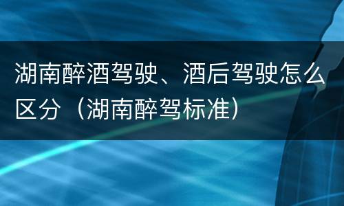湖南醉酒驾驶、酒后驾驶怎么区分（湖南醉驾标准）
