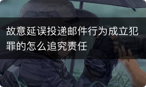 故意延误投递邮件行为成立犯罪的怎么追究责任