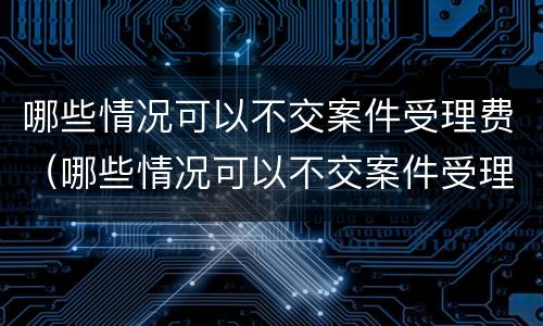 哪些情况可以不交案件受理费（哪些情况可以不交案件受理费呢）