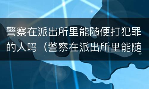 警察在派出所里能随便打犯罪的人吗（警察在派出所里能随便打犯罪的人吗）