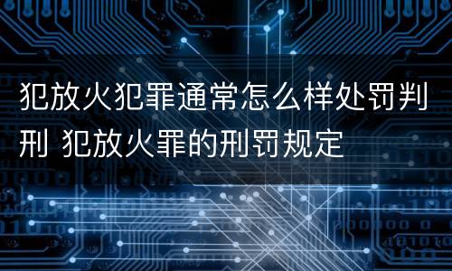 犯放火犯罪通常怎么样处罚判刑 犯放火罪的刑罚规定