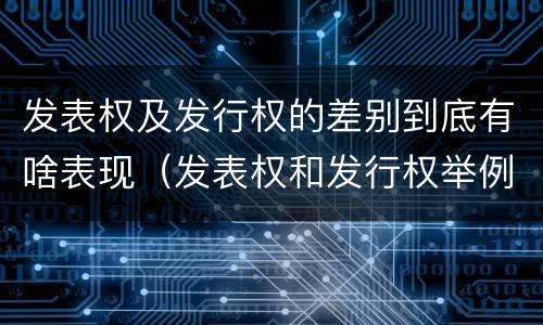 发表权及发行权的差别到底有啥表现（发表权和发行权举例）