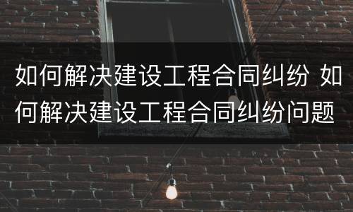 如何解决建设工程合同纠纷 如何解决建设工程合同纠纷问题