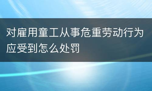 对雇用童工从事危重劳动行为应受到怎么处罚