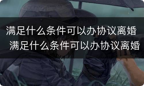 满足什么条件可以办协议离婚 满足什么条件可以办协议离婚手续
