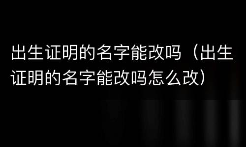 出生证明的名字能改吗（出生证明的名字能改吗怎么改）