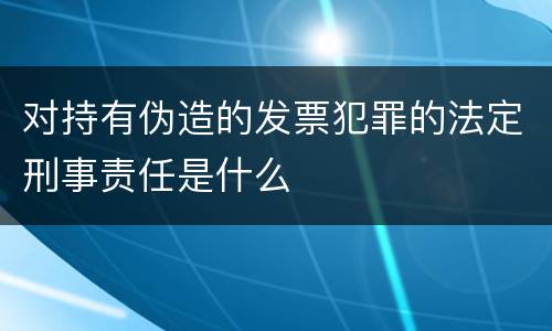 对持有伪造的发票犯罪的法定刑事责任是什么