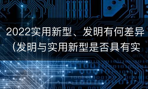2022实用新型、发明有何差异（发明与实用新型是否具有实用性）
