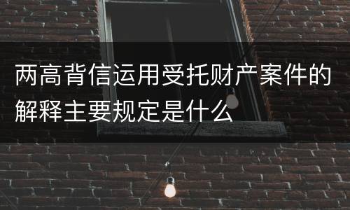 两高背信运用受托财产案件的解释主要规定是什么