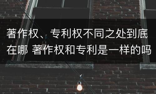著作权、专利权不同之处到底在哪 著作权和专利是一样的吗
