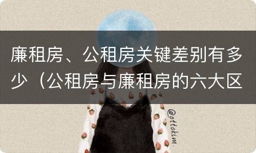 廉租房、公租房关键差别有多少（公租房与廉租房的六大区别）