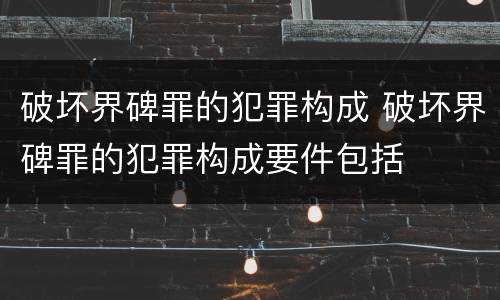破坏界碑罪的犯罪构成 破坏界碑罪的犯罪构成要件包括