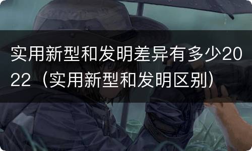 实用新型和发明差异有多少2022（实用新型和发明区别）